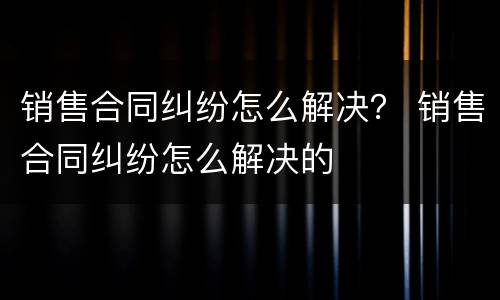 销售合同纠纷怎么解决？ 销售合同纠纷怎么解决的