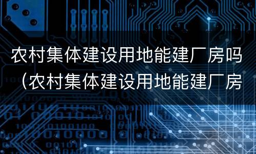 农村集体建设用地能建厂房吗（农村集体建设用地能建厂房吗）