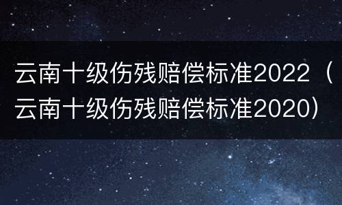 云南十级伤残赔偿标准2022（云南十级伤残赔偿标准2020）