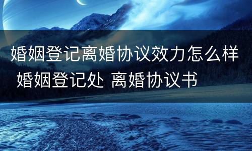婚姻登记离婚协议效力怎么样 婚姻登记处 离婚协议书