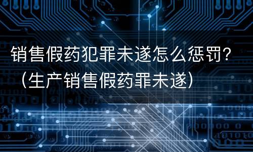 销售假药犯罪未遂怎么惩罚？（生产销售假药罪未遂）
