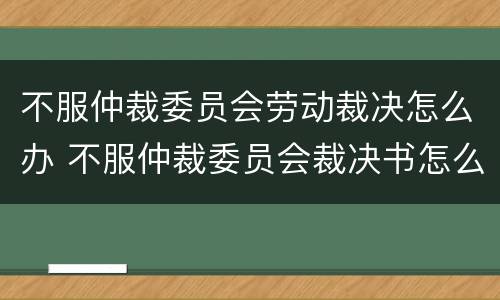 不服仲裁委员会劳动裁决怎么办 不服仲裁委员会裁决书怎么办