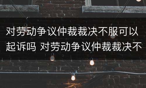 对劳动争议仲裁裁决不服可以起诉吗 对劳动争议仲裁裁决不服可以起诉吗