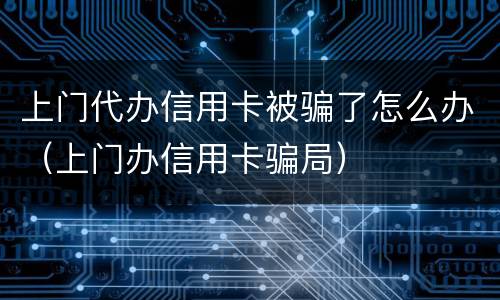 上门代办信用卡被骗了怎么办（上门办信用卡骗局）