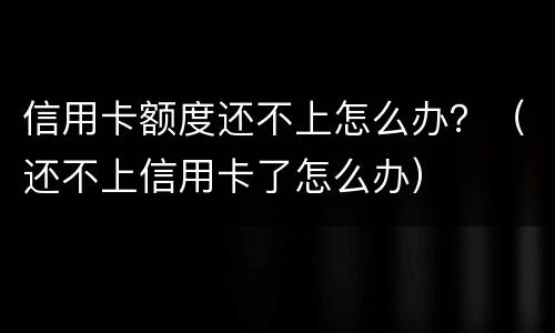 信用卡额度还不上怎么办？（还不上信用卡了怎么办）