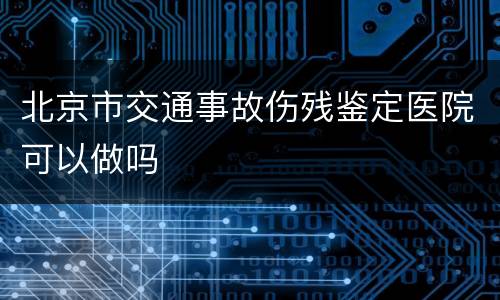 北京市交通事故伤残鉴定医院可以做吗