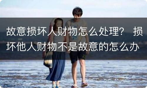 故意损坏人财物怎么处理？ 损坏他人财物不是故意的怎么办