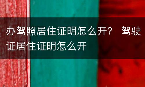 办驾照居住证明怎么开？ 驾驶证居住证明怎么开