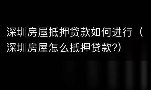 深圳房屋抵押贷款如何进行（深圳房屋怎么抵押贷款?）