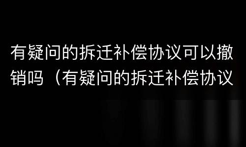 有疑问的拆迁补偿协议可以撤销吗（有疑问的拆迁补偿协议可以撤销吗有效吗）
