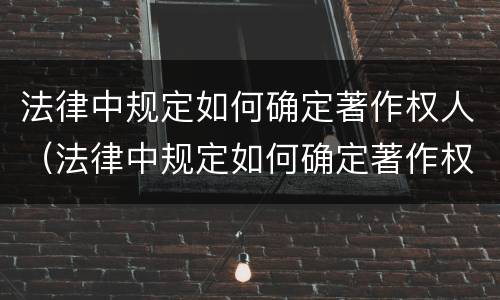 法律中规定如何确定著作权人（法律中规定如何确定著作权人的责任）