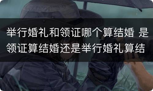 举行婚礼和领证哪个算结婚 是领证算结婚还是举行婚礼算结婚