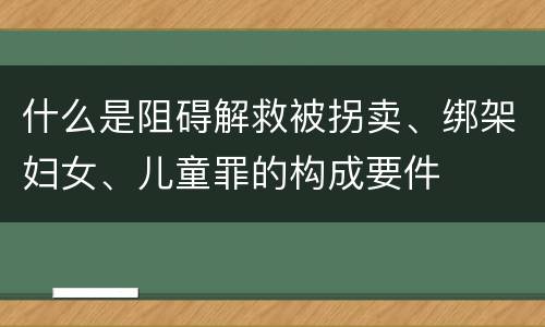 什么是阻碍解救被拐卖、绑架妇女、儿童罪的构成要件