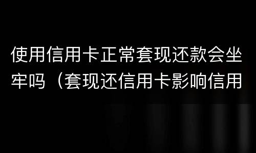 使用信用卡正常套现还款会坐牢吗（套现还信用卡影响信用吗）