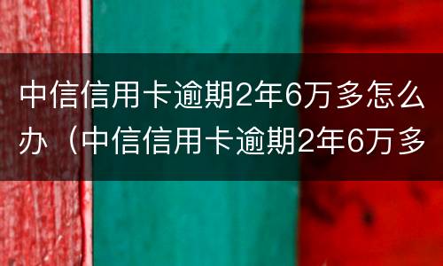 中信信用卡逾期2年6万多怎么办（中信信用卡逾期2年6万多怎么办理）