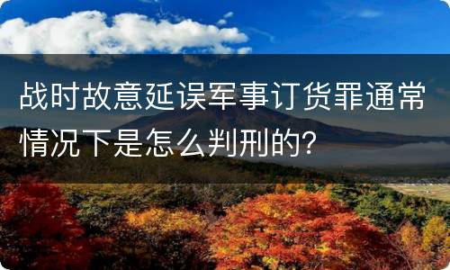 战时故意延误军事订货罪通常情况下是怎么判刑的？