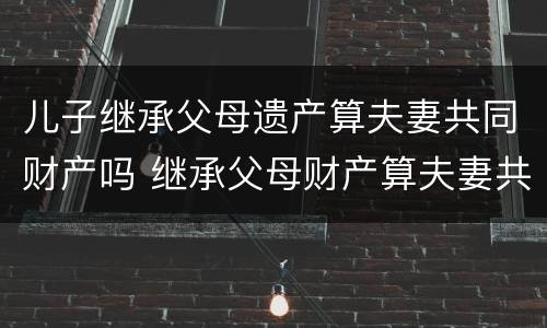 儿子继承父母遗产算夫妻共同财产吗 继承父母财产算夫妻共同财产吗