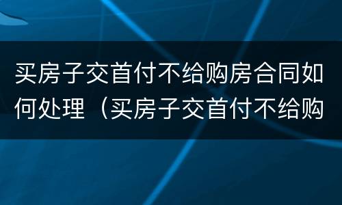 买房子交首付不给购房合同如何处理（买房子交首付不给购房合同如何处理呢）