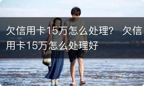 欠信用卡15万怎么处理？ 欠信用卡15万怎么处理好