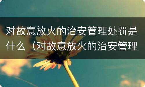 对故意放火的治安管理处罚是什么（对故意放火的治安管理处罚是什么行为）