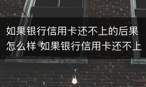 如果银行信用卡还不上的后果怎么样 如果银行信用卡还不上的后果怎么样了