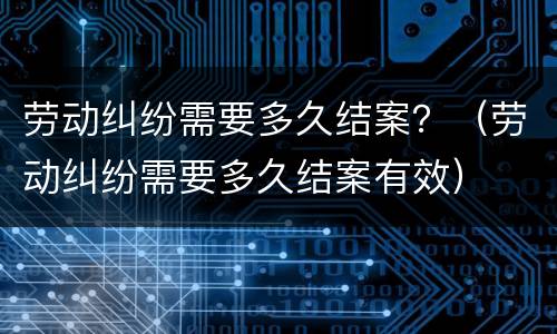 劳动纠纷需要多久结案？（劳动纠纷需要多久结案有效）