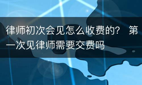 律师初次会见怎么收费的？ 第一次见律师需要交费吗