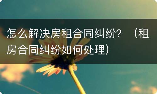 怎么解决房租合同纠纷？（租房合同纠纷如何处理）