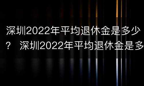 深圳2022年平均退休金是多少？ 深圳2022年平均退休金是多少呢