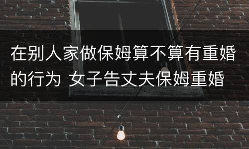 在别人家做保姆算不算有重婚的行为 女子告丈夫保姆重婚