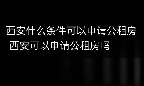 西安什么条件可以申请公租房 西安可以申请公租房吗