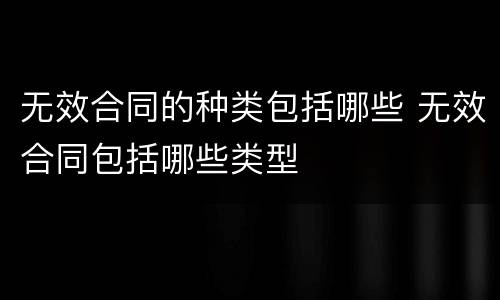 无效合同的种类包括哪些 无效合同包括哪些类型