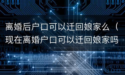 离婚后户口可以迁回娘家么（现在离婚户口可以迁回娘家吗）