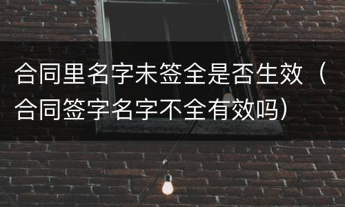 合同里名字未签全是否生效（合同签字名字不全有效吗）