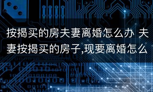 按揭买的房夫妻离婚怎么办 夫妻按揭买的房子,现要离婚怎么办