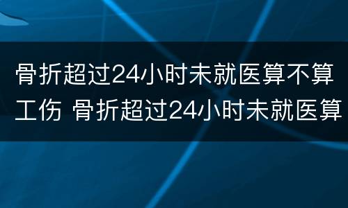 骨折超过24小时未就医算不算工伤 骨折超过24小时未就医算不算工伤
