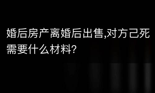 婚后房产离婚后出售,对方己死需要什么材料？