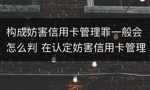 构成妨害信用卡管理罪一般会怎么判 在认定妨害信用卡管理罪时,要注意窃取