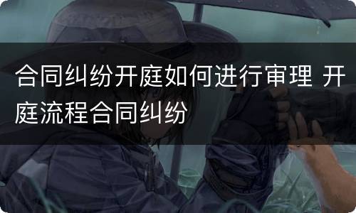 合同纠纷开庭如何进行审理 开庭流程合同纠纷