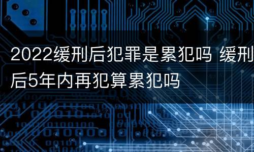 2022缓刑后犯罪是累犯吗 缓刑后5年内再犯算累犯吗