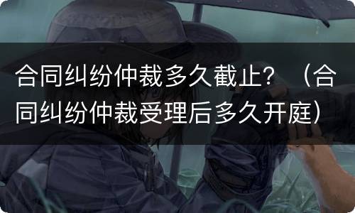 合同纠纷仲裁多久截止？（合同纠纷仲裁受理后多久开庭）