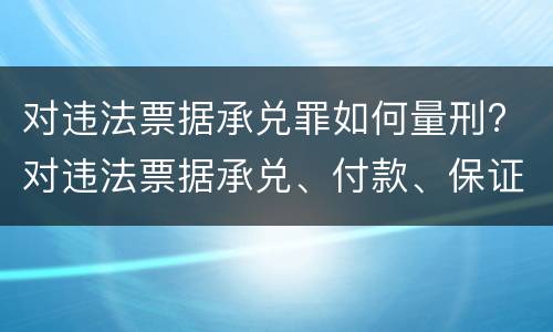 对违法票据承兑罪如何量刑? 对违法票据承兑、付款、保证罪