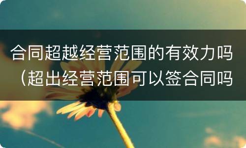 合同超越经营范围的有效力吗（超出经营范围可以签合同吗）