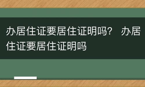 办居住证要居住证明吗？ 办居住证要居住证明吗