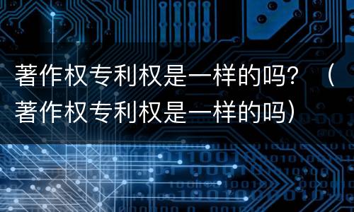 著作权专利权是一样的吗？（著作权专利权是一样的吗）