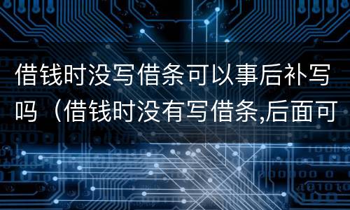 借钱时没写借条可以事后补写吗（借钱时没有写借条,后面可以补上吗）