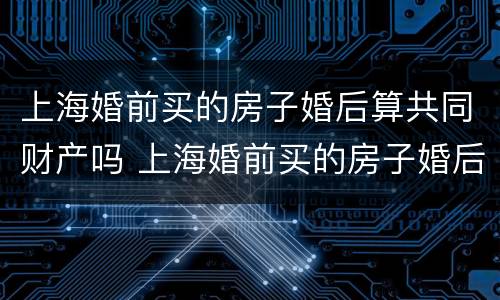 上海婚前买的房子婚后算共同财产吗 上海婚前买的房子婚后算共同财产吗知乎