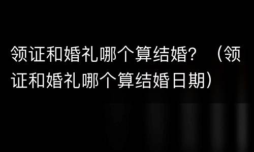 领证和婚礼哪个算结婚？（领证和婚礼哪个算结婚日期）
