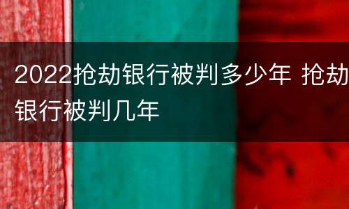 2022抢劫银行被判多少年 抢劫银行被判几年