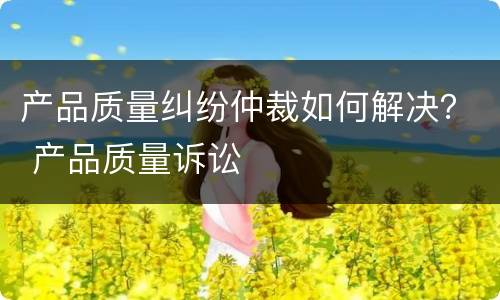 产品质量纠纷仲裁如何解决？ 产品质量诉讼